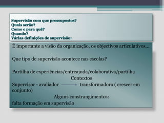 Supervisão com que pressupostos?Quais serão?Como e para quê?Quando?Várias definições de supervisão: É importante a visão da organização, os objectivos articulativos…Que tipo de supervisão acontece nas escolas?Partilha de experiências/entreajuda/colaborativa/partilha ContextosSupervisor - avaliador                  transformadora ( crescer em conjunto)Alguns constrangimentos: falta formação em supervisão