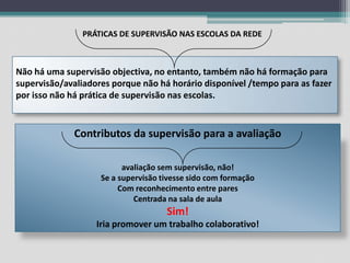 PRÁTICAS DE SUPERVISÃO NAS ESCOLAS DA REDENão há uma supervisão objectiva, no entanto, também não há formação para supervisão/avaliadores porque não há horário disponível /tempo para as fazer por isso não há prática de supervisão nas escolas.Contributos da supervisão para a avaliaçãoavaliação sem supervisão, não!Se a supervisão tivesse sido com formaçãoCom reconhecimento entre paresCentrada na sala de aulaSim!Iria promover um trabalho colaborativo!