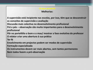 Grupo amareloMelhorias:A supervisão está incipiente nas escolas, por isso, têm que se desconstruir os conceitos de supervisão e avaliaçãoDiscussão mais colectiva no desenvolvimento profissionalPré e pós – observação são muito importantes para o desenvolvimento profissionalPôr no portefólio o bom e o mau/ mostrar a fase evolutiva do professorO relator criar uma abertura à sua práticaTer féEnvolvimento em projectos podem ser modos de supervisãoFormação especializadaOs instrumentos devem ser mais abertos, sem tantos pormenoresNem todos fazem a pré-observação