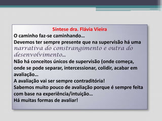 Síntese dra. Flávia VieiraO caminho faz-se caminhando…Devemos ter sempre presente que na supervisão há uma narrativa do constrangimento e outra do desenvolvimento…Não há conceitos únicos de supervisão (onde começa, onde se pode separar, intercessionar, colidir, acabar em avaliação…A avaliação vai ser sempre contraditória!Sabemos muito pouco de avaliação porque é sempre feita com base na experiência/intuição…Há muitas formas de avaliar!