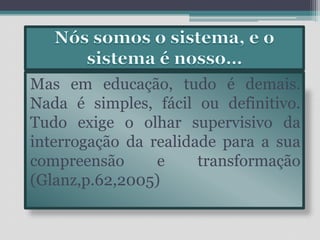 Nós somos o sistema, e o sistema é nosso… Mas em educação, tudo é demais. Nada é simples, fácil ou definitivo. Tudo exige o olhar supervisivo da interrogação da realidade para a sua compreensão e transformação (Glanz,p.62,2005)