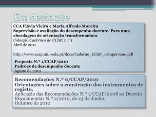 Em destaqueCCA Flávia Vieira e Maria Alfredo MoreiraSupervisão e avaliação do desempenho docente. Para uma abordagem de orientação transformadoraColecção Cadernos do CCAP, n.º 1 Abril de 2011 http://www.ccap.min-edu.pt/docs/Caderno_CCAP_1-Supervisao.pdfProposta N.º 1/CCAP/2010Padrões de desempenho docenteAgosto de 2010 Recomendações N.º 6/CCAP/2010Orientações sobre a construção dos instrumentos de registo. Aplicação das Recomendações N.º 1/CCAP/2008 ao Decreto Regulamentar N.º 2/2010, de 23 de Junho. Outubro de 2010 
