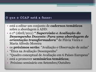 O que 0 CCAP está a fazer:está a editar um conjunto de cadernos temáticos sobre a abordagem à ADD:o 1º (Abril/2011) “ Supervisão e Avaliação do Desempenho Docente: Para uma abordagem de orientação transformadora” de Flávia Vieira e Maria Alfredo Moreiraos próximos serão: “Avaliação e Observação de aulas”“Ética na Avaliação Desempenho”“Quadro conceptual de Avaliação em 6 Países Europeus”está a promover seminários temáticos; Próximo seminário em Setembro/Outubro