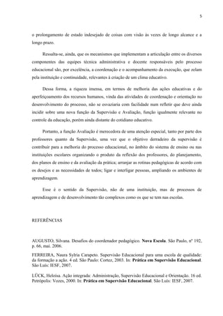 5

o prolongamento de estado indesejado de coisas com visão às vezes de longo alcance e a
longo prazo.
Ressalta-se, ainda, que os mecanismos que implementam a articulação entre os diversos
componentes das equipes técnica administrativa e docente responsáveis pelo processo
educacional são, por excelência, a coordenação e o acompanhamento da execução, que zelam
pela instituição e continuidade, relevantes à criação de um clima educativo.
Dessa forma, a riqueza imensa, em termos de melhoria das ações educativas e do
aperfeiçoamento dos recursos humanos, vinda das atividades de coordenação e orientação no
desenvolvimento do processo, não se esvaziaria com facilidade num refletir que deve ainda
incidir sobre uma nova função da Supervisão e Avaliação, função igualmente relevante no
controle da educação, porém ainda distante do cotidiano educativo.
Portanto, a função Avaliação é merecedora de uma atenção especial, tanto por parte dos
professores quanto da Supervisão, uma vez que o objetivo derradeiro da supervisão é
contribuir para a melhoria do processo educacional, no âmbito do sistema de ensino ou nas
instituições escolares organizando o produto da reflexão dos professores, do planejamento,
dos planos de ensino e da avaliação da prática; arranjar as rotinas pedagógicas de acordo com
os desejos e as necessidades de todos; ligar e interligar pessoas, ampliando os ambientes de
aprendizagem.
Esse é o sentido da Supervisão, não de uma instituição, mas de processos de
aprendizagem e de desenvolvimento tão complexos como os que se tem nas escolas.

REFERÊNCIAS

AUGUSTO, Silvana. Desafios do coordenador pedagógico. Nova Escola. São Paulo, nº 192,
p. 66, mai. 2006.
FERREIRA, Naura Sylria Carapeto. Supervisão Educacional para uma escola de qualidade:
da formação a ação. 4 ed. São Paulo: Cortez, 2003. In: Prática em Supervisão Educacional.
São Luís: IESF, 2007.
LÜCK, Heloísa. Ação integrada: Administração, Supervisão Educacional e Orientação. 16 ed.
Petrópolis: Vozes, 2000. In: Prática em Supervisão Educacional. São Luís: IESF, 2007.

 