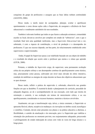 2 
conquistas do grupo de professores e assegura que as boas idéias tenham continuidade 
(AGUSTO, 2006) 
Desse modo, a tarefa maior de acompanhar, planejar, avaliar e aperfeiçoar 
oportunamente o curso dessas ações cabe a Supervisão, de assegurar a eficiência do fazer 
educacional e o rendimento satisfatório de seus resultados. 
Também é relevante lembrar que todos os que fazem a educação acontecer, comunidade 
escolar ou local, devem-se envolver por completo em estado de “sobreaviso”, sem o que o 
resultado final terá uma qualidade ineficiente, mas a Supervisão Educacional tem a ver, 
sobretudo, é com a riqueza de contribuição, o nível de produção e o desempenho do 
professores. E que seu sucesso depende, em boa parte, do relacionamento estabelecido entre 
supervisores e supervisionados. 
Então, O papel do Supervisor passa a ser redefinido baseado em seu objeto de trabalho 
e o resultado da relação que ocorre entre o professor que ensina e o aluno que aprende 
(LÜCK, 2000). 
Portanto, o trabalho de Supervisão exige, do supervisor, uma permanente avaliação 
crítica de seu próprio esforço e um desempenho contínuo de aperfeiçoamento como técnico, 
mas, precisamente como pessoa, cultivando um nível mais elevado de efeito interativo, 
condição de mobilizar as energias do corpo docente na busca dos objetivos educacionais que 
se quer alcançar. 
Desse modo, refletir a prática da supervisão é, sobretudo, observá-la nas grandes 
funções em que se desdobra. É examiná-la desde o planejamento do currículo, precedido de 
adequada diagnose, ao de o acompanhamento de sua execução, com tudo que mostra de 
orientação e controle, à sua avaliação em termos de merecimento crítico, e ao seu 
aperfeiçoamento, considerados os recursos humanos, materiais e técnicos envolvidos. 
Atualmente, em que a transformação seja, talvez, a única constante, a Supervisão se 
apresenta flexível, aberta, receptiva às mudanças e às inovações no âmbito social, tecnológico 
e científico. Contudo, devem estar presentes nos planos e na prática educativa a abertura, a 
flexibilidade, o sentido da atualização e da renovação, pois é a Supervisão que viabiliza a 
orientação dos professores no momento previsto, nos reajustamentos adequados, precavendo 
o prolongamento de estado indesejado de coisas com visão às vezes de longo alcance e a 
longo prazo. 
 