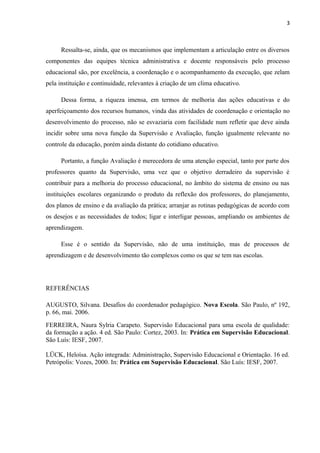 3 
Ressalta-se, ainda, que os mecanismos que implementam a articulação entre os diversos 
componentes das equipes técnica administrativa e docente responsáveis pelo processo 
educacional são, por excelência, a coordenação e o acompanhamento da execução, que zelam 
pela instituição e continuidade, relevantes à criação de um clima educativo. 
Dessa forma, a riqueza imensa, em termos de melhoria das ações educativas e do 
aperfeiçoamento dos recursos humanos, vinda das atividades de coordenação e orientação no 
desenvolvimento do processo, não se esvaziaria com facilidade num refletir que deve ainda 
incidir sobre uma nova função da Supervisão e Avaliação, função igualmente relevante no 
controle da educação, porém ainda distante do cotidiano educativo. 
Portanto, a função Avaliação é merecedora de uma atenção especial, tanto por parte dos 
professores quanto da Supervisão, uma vez que o objetivo derradeiro da supervisão é 
contribuir para a melhoria do processo educacional, no âmbito do sistema de ensino ou nas 
instituições escolares organizando o produto da reflexão dos professores, do planejamento, 
dos planos de ensino e da avaliação da prática; arranjar as rotinas pedagógicas de acordo com 
os desejos e as necessidades de todos; ligar e interligar pessoas, ampliando os ambientes de 
aprendizagem. 
Esse é o sentido da Supervisão, não de uma instituição, mas de processos de 
aprendizagem e de desenvolvimento tão complexos como os que se tem nas escolas. 
REFERÊNCIAS 
AUGUSTO, Silvana. Desafios do coordenador pedagógico. Nova Escola. São Paulo, nº 192, 
p. 66, mai. 2006. 
FERREIRA, Naura Sylria Carapeto. Supervisão Educacional para uma escola de qualidade: 
da formação a ação. 4 ed. São Paulo: Cortez, 2003. In: Prática em Supervisão Educacional. 
São Luís: IESF, 2007. 
LÜCK, Heloísa. Ação integrada: Administração, Supervisão Educacional e Orientação. 16 ed. 
Petrópolis: Vozes, 2000. In: Prática em Supervisão Educacional. São Luís: IESF, 2007. 
