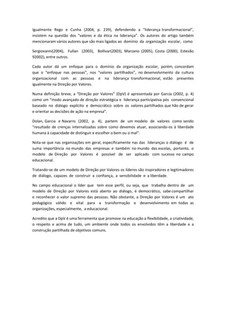 Igualmente Rego e Cunha (2004, p. 239), defendendo a “liderança transformacional”,
insistem na questão dos “valores e da ética na liderança”. Os autores do artigo também
mencionaram vários autores que são mais ligados ao domínio da organização escolar, como

Sergiovanni(2004), Fullan (2003), Bollivar(2003), Marzano (2005), Costa (2000), Estevão
92002), entre outros.

Cada autor dá um enfoque para o domínio da organização escolar, porém, concordam
que o “enfoque nas pessoas”, nos “valores partilhados”, no desenvolvimento da cultura
organizacional com as pessoas e na liderança transformacional, estão presentes
igualmente na Direção por Valores.

Numa definição breve, a “Direção por Valores” (DpV) é apresentada por García (2002, p. 4)
como um “modo avançado de direção estratégica e liderança participativa pós convencional
baseado no diálogo explícito e democrático sobre os valores partilhados que hão de gerar
e orientar as decisões de ação na empresa”.

Dolan, Garcia e Navarro (2002, p. 4), partem de um modelo de valores como sendo
“resultado de crenças internalizadas sobre como devemos atuar, associando-os à liberdade
humana à capacidade de distinguir e escolher o bem ou o mal”.

Nota-se que nas organizações em geral, especificamente nas das lideranças o diálogo é de
suma importância no mundo das empresas e também no mundo das escolas, portanto, o
modelo de Direção por Valores é possível de ser aplicado com sucesso no campo
educacional.

Tratando-se de um modelo de Direção por Valores os líderes são inspiradores e legitimadores
de diálogo, capazes de construir a confiança, a sensibilidade e a liberdade.

No campo educacional o líder que tem esse perfil, ou seja, que trabalha dentro de um
modelo de Direção por Valores está aberto ao diálogo, é democrático, sabe compartilhar
e reconhecer o valor supremo das pessoas. Não obstante, a Direção por Valores é um ato
pedagógico válido e vital para a transformação e desenvolvimento em todas as
organizações, especialmente, a educacional.

Acredito que a DpV é uma ferramenta que promove na educação a flexibilidade, a criatividade,
o respeito e acima de tudo, um ambiente onde todos os envolvidos têm a liberdade e a
construção partilhada de objetivos comuns.
 