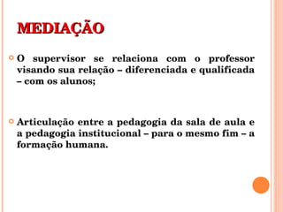 MEDIAÇÃO O supervisor se relaciona com o professor visando sua relação – diferenciada e qualificada – com os alunos; Articulação entre a pedagogia da sala de aula e a pedagogia institucional – para o mesmo fim – a formação humana. 
