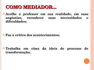 COMO MEDIADOR... Acolhe o professor em sua realidade, em suas angústias, reconhece suas necessidades e dificuldades; Faz a crítica dos acontecimentos; Trabalha em cima da ideia de processo de transformação; 