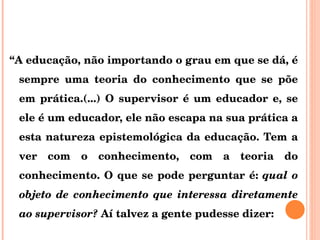“ A educação, não importando o grau em que se dá, é sempre uma teoria do conhecimento que se põe em prática.(...) O supervisor é um educador e, se ele é um educador, ele não escapa na sua prática a esta natureza epistemológica da educação. Tem a ver com o conhecimento, com a teoria do conhecimento. O que se pode perguntar é:  qual o objeto de conhecimento que interessa diretamente ao supervisor?  Aí talvez a gente pudesse dizer: 