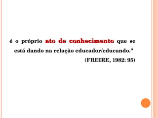 é o próprio  ato de conhecimento  que se está dando na relação educador/educando.”  (FREIRE, 1982: 95) 