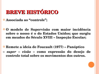 BREVE HISTÓRICO Associada ao “controle”; O modelo de Supervisão com maior incidência sobre o nosso é o do Estados Unidos; que surgiu em meados do Século XVIII – Inspeção Escolar; Remete a ideia de Foucault (1977) – Panóptico  –  super – visão  – como expressão do desejo de controle total sobre os movimentos dos outros. 