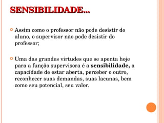 SENSIBILIDADE... Assim como o professor não pode desistir do aluno, o supervisor não pode desistir do professor; Uma das grandes virtudes que se aponta hoje para a função supervisora é a  sensibilidade,  a capacidade de estar aberta, perceber o outro, reconhecer suas demandas, suas lacunas, bem como seu potencial, seu valor. 