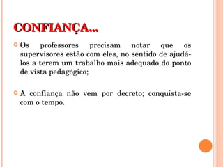 CONFIANÇA... Os professores precisam notar que os supervisores estão com eles, no sentido de ajudá-los a terem um trabalho mais adequado do ponto de vista pedagógico; A confiança não vem por decreto; conquista-se com o tempo.  