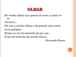 OLHAR Da minha aldeia vejo quanto da terra se pode ver no Universo... Por isso a minha aldeia é tão grande como outra terra qualquer. Porque eu sou do tamanho do que vejo E não do tamanho da minha altura... Fernando Pessoa 