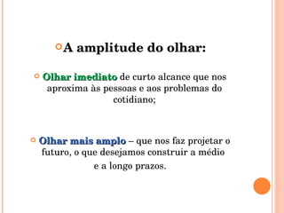 A amplitude do olhar: Olhar imediato  de curto alcance que nos aproxima às pessoas e aos problemas do cotidiano; Olhar mais amplo  – que nos faz projetar o futuro, o que desejamos construir a médio  e a longo prazos. 