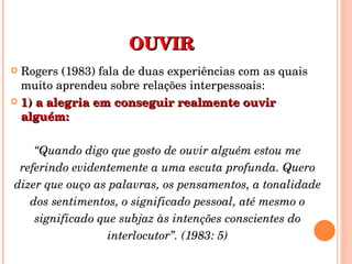 OUVIR Rogers (1983) fala de duas experiências com as quais muito aprendeu sobre relações interpessoais: 1) a alegria em conseguir realmente ouvir alguém: “ Quando digo que gosto de ouvir alguém estou me referindo evidentemente a uma escuta profunda. Quero dizer que ouço as palavras, os pensamentos, a tonalidade dos sentimentos, o significado pessoal, até mesmo o significado que subjaz às intenções conscientes do interlocutor”. (1983: 5) 