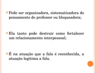 Pode ser organizadora, sistematizadora do pensamento do professor ou bloqueadora;  Ela tanto pode destruir como fortalecer um relacionamento interpessoal; É na atuação que a fala é reconhecida, a atuação legitima a fala. 