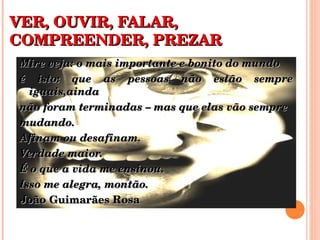 VER, OUVIR, FALAR, COMPREENDER, PREZAR Mire veja: o mais importante e bonito do mundo é isto: que as pessoas não estão sempre iguais,ainda não foram terminadas – mas que elas vão sempre  mudando.  Afinam ou desafinam.  Verdade maior. É o que a vida me ensinou.  Isso me alegra, montão. João Guimarães Rosa  