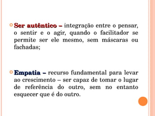 Ser autêntico –  integração entre o pensar, o sentir e o agir, quando o facilitador se permite ser ele mesmo, sem máscaras ou fachadas; Empatia –  recurso fundamental para levar ao crescimento – ser capaz de tomar o lugar de referência do outro, sem no entanto esquecer que é do outro. 