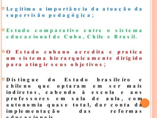 Legitima a importância da atuação da supervisão pedagógica; Estudo comparativo entre o sistema educacional de Cuba, Chile e Brasil.  O Estado cubano acredita e pratica um sistema hierarquicamente dirigido para atingir seus objetivos;  Distingue do Estado brasileiro e chileno que optaram em ser mais indiretos, cabendo à escola e aos professores em sala de aula, com autonomia quase total, dar conta da implementação das reformas educacionais. 