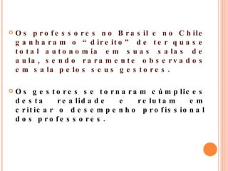 Os professores no Brasil e no Chile ganharam o “direito” de ter quase total autonomia em suas salas de aula, sendo raramente observados em sala pelos seus gestores.  Os gestores se tornaram cúmplices desta realidade e relutam em criticar o desempenho profissional dos professores. 