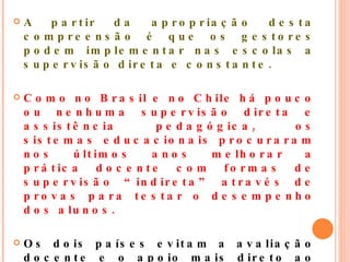 A partir da apropriação desta compreensão é que os gestores podem implementar nas escolas a supervisão direta e constante. Como no Brasil e no Chile há pouco ou nenhuma supervisão direta e assistência pedagógica, os sistemas educacionais procuraram nos últimos anos melhorar a prática docente com formas de supervisão “indireta” através de provas para testar o desempenho dos alunos.  Os dois países evitam a avaliação docente e o apoio mais direto ao professor, o que é regra em Cuba.  