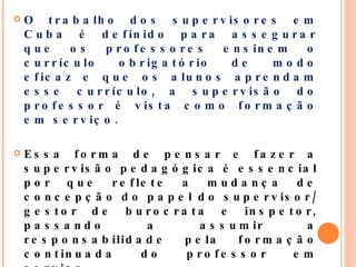 O trabalho dos supervisores em Cuba é definido para assegurar que os professores ensinem o currículo obrigatório de modo eficaz e que os alunos aprendam esse currículo, a supervisão do professor é vista como formação em serviço.  Essa forma de pensar e fazer a supervisão pedagógica é essencial por que reflete a mudança de concepção do papel do supervisor/gestor de burocrata e inspetor, passando a assumir a responsabilidade pela formação continuada do professor em serviço. 
