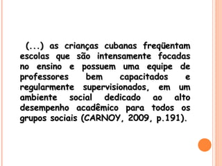 (...) as crianças cubanas freqüentam escolas que são intensamente focadas no ensino e possuem uma equipe de professores bem capacitados e regularmente supervisionados, em um ambiente social dedicado ao alto desempenho acadêmico para todos os grupos sociais (CARNOY, 2009, p.191). 