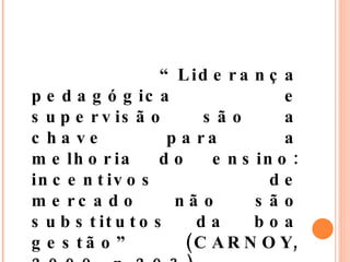 “ Liderança pedagógica e supervisão são a chave para a melhoria do ensino: incentivos de mercado não são substitutos da boa gestão” (CARNOY, 2009, p.203).  