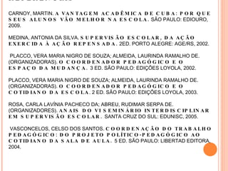 REFERÊNCIAS CARNOY, MARTIN.  A VANTAGEM ACADÊMICA DE CUBA: POR QUE SEUS ALUNOS VÃO MELHOR NA ESCOLA.  SÃO PAULO: EDIOURO, 2009. MEDINA, ANTONIA DA SILVA.  SUPERVISÃO ESCOLAR, DA AÇÃO EXERCIDA À AÇÃO REPENSADA.  2ED. PORTO ALEGRE: AGE/RS, 2002.  PLACCO, VERA MARIA NIGRO DE SOUZA; ALMEIDA, LAURINDA RAMALHO DE. (ORGANIZADORAS).  O COORDENADOR PEDAGÓGICO E O ESPAÇO DA MUDANÇA.  3 ED. SÃO PAULO: EDIÇÕES LOYOLA, 2002.  PLACCO, VERA MARIA NIGRO DE SOUZA; ALMEIDA, LAURINDA RAMALHO DE. (ORGANIZADORAS).  O COORDENADOR PEDAGÓGICO E O COTIDIANO DA ESCOLA . 2 ED. SÃO PAULO: EDIÇÕES LOYOLA, 2003. ROSA, CARLA LAVÍNIA PACHECO DA; ABREU, RUDIMAR SERPA DE. (ORGANIZADORES).  ANAIS DO VI SEMINÁRIO INTERDISCIPLINAR EM SUPERVISÃO ESCOLAR.  SANTA CRUZ DO SUL: EDUNISC, 2005.  VASCONCELOS, CELSO DOS SANTOS.  COORDENAÇÃO DO TRABALHO PEDAGÓGICO: DO PROJETO POLÍTICO-PEDAGÓGICO AO COTIDIANO DA SALA DE AULA.  5 ED. SÃO PAULO: LIBERTAD EDITORA, 2004.  
