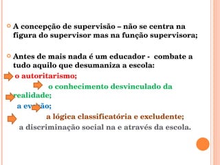A concepção de supervisão – não se centra na figura do supervisor mas na função supervisora; Antes de mais nada é um educador -  combate a tudo aquilo que desumaniza a escola:  o autoritarismo;  o conhecimento desvinculado da realidade;  a evasão;  a lógica classificatória e excludente;  a discriminação social na e através da escola. 