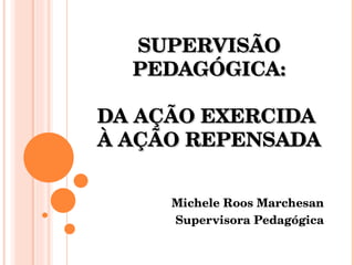 SUPERVISÃO PEDAGÓGICA: DA AÇÃO EXERCIDA  À AÇÃO REPENSADA Michele Roos Marchesan Supervisora Pedagógica 