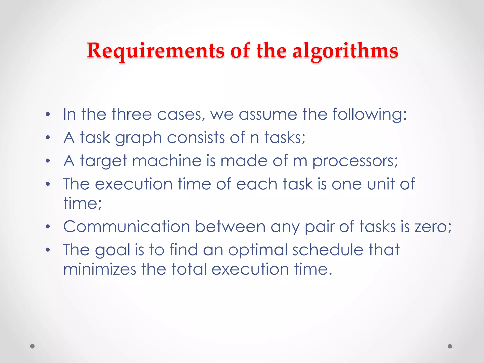Requirements of the algorithms
• In the three cases, we assume the following:
• A task graph consists of n tasks;
• A target machine is made of m processors;
• The execution time of each task is one unit of
time;
• Communication between any pair of tasks is zero;
• The goal is to find an optimal schedule that
minimizes the total execution time.
 
