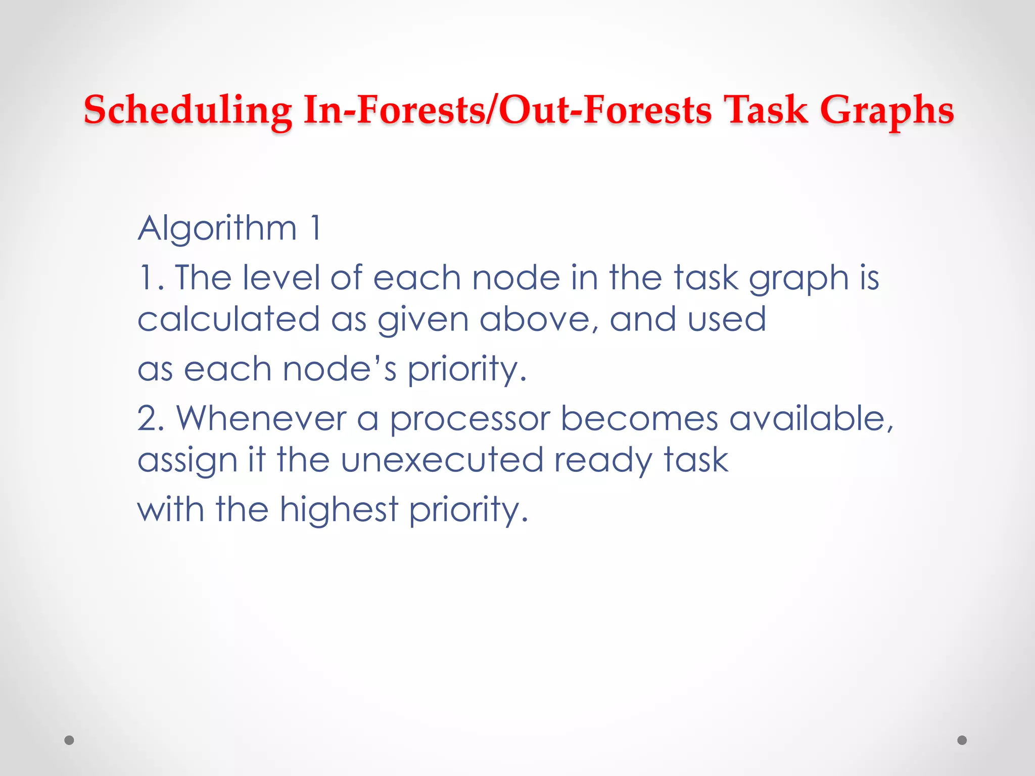 Scheduling In-Forests/Out-Forests Task Graphs
Algorithm 1
1. The level of each node in the task graph is
calculated as given above, and used
as each node’s priority.
2. Whenever a processor becomes available,
assign it the unexecuted ready task
with the highest priority.
 