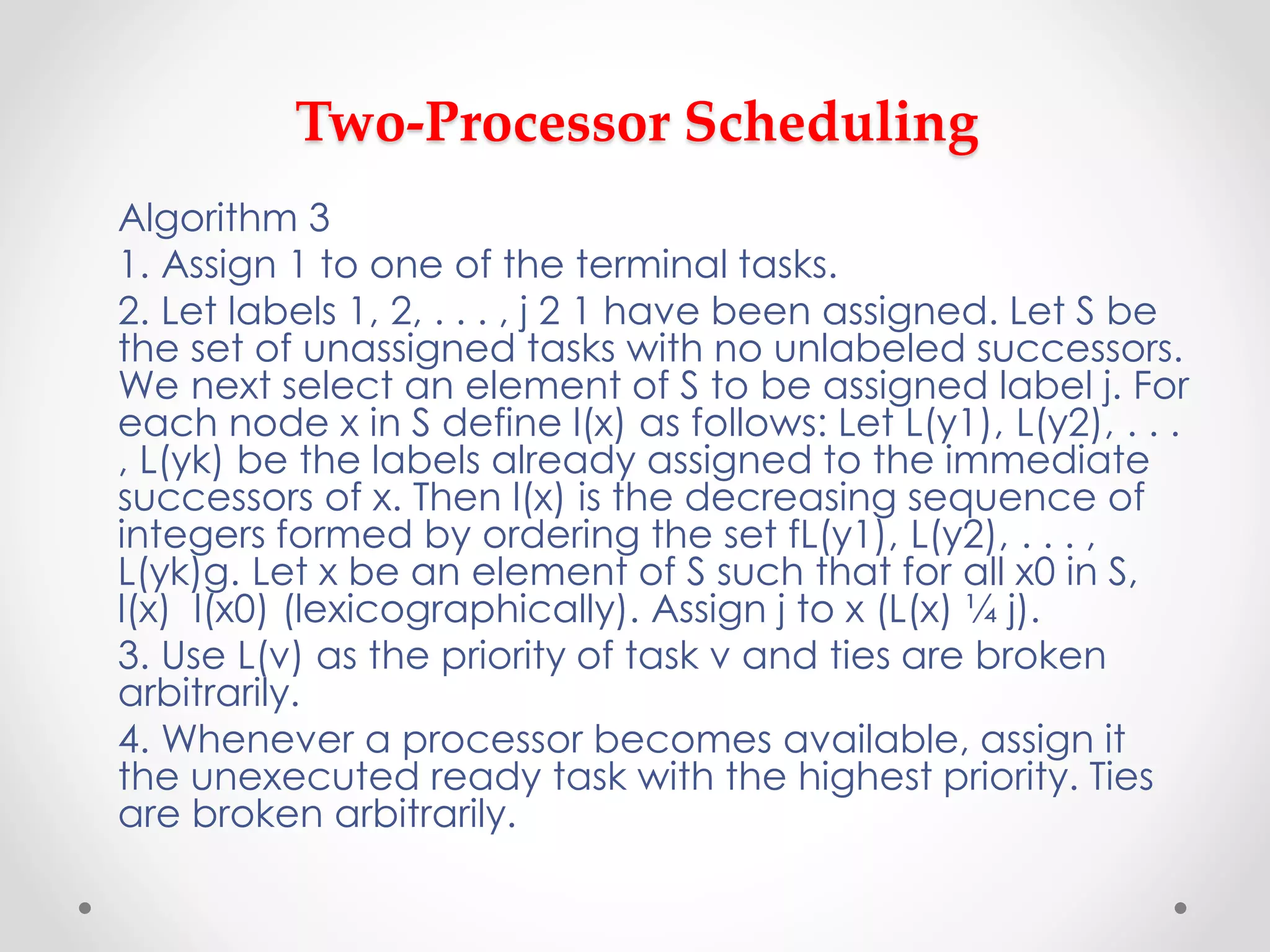 Two-Processor Scheduling
Algorithm 3
1. Assign 1 to one of the terminal tasks.
2. Let labels 1, 2, . . . , j 2 1 have been assigned. Let S be
the set of unassigned tasks with no unlabeled successors.
We next select an element of S to be assigned label j. For
each node x in S define l(x) as follows: Let L(y1), L(y2), . . .
, L(yk) be the labels already assigned to the immediate
successors of x. Then l(x) is the decreasing sequence of
integers formed by ordering the set fL(y1), L(y2), . . . ,
L(yk)g. Let x be an element of S such that for all x0 in S,
l(x) l(x0) (lexicographically). Assign j to x (L(x) ¼ j).
3. Use L(v) as the priority of task v and ties are broken
arbitrarily.
4. Whenever a processor becomes available, assign it
the unexecuted ready task with the highest priority. Ties
are broken arbitrarily.
 
