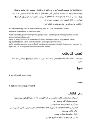 Supervisor‫کنترل‬ ‫و‬ ‫مانیتور‬ ‫اجازه‬ ‫سیستم‬ ‫کاربران‬ ‫به‬ ‫که‬ ‫باشد‬ ‫می‬ ‫سرور‬ ‫کلینت‬ ‫سیستم‬ ‫یک‬/
‫روی‬ ‫بر‬ ‫ها‬ ‫سرویس‬ ‫کنترل‬ ‫روال‬ ‫اینکه‬ ‫از‬ ‫فارغ‬ .‫دهد‬ ‫می‬ ‫را‬ ‫لینوکسی‬ ‫سیستم‬ ‫یک‬ ‫روی‬ ‫بر‬ ‫ها‬ ‫پروسس‬
،‫باشد‬ ‫نحو‬ ‫چه‬ ‫به‬ ‫شما‬ ‫لینوکسی‬ ‫توزیع‬supervisor‫توزیع‬ ‫هر‬ ‫روی‬ ‫بر‬ ‫یکسان‬ ‫بصورت‬ ‫تواند‬ ‫می‬
.‫نماید‬ ‫دهی‬ ‫سرویس‬ ‫شما‬ ‫به‬ ‫ثابتی‬ ‫شکل‬ ‫به‬ ‫لینوکسی‬
: ‫کرد‬ ‫اشاره‬ ‫زیر‬ ‫موارد‬ ‫به‬ ‫توان‬ ‫می‬ ‫برنامه‬ ‫های‬ ‫قابلیت‬ ‫از‬
.It can be confgured to automatically restart processes on a crash
It can start processes on its own invocation.
Processes can be grouped into “process groups” and a set of logically related processes can be
stopped and started as a unit.
allows to assign priorities to processes and allows user to start/restart all processes via the
supervisorctl client which starts them in the preassigned priority order.
It also provides password protected web user-interface through which all the processes managed by
supervisor can be stopped/started/restarted when needed.
‫کتابخانه‬ ‫نصب‬
‫کتابخانه‬ ‫نصب‬ ‫برای‬supervisord‫اجرا‬ ‫خود‬ ‫لینوکسی‬ ‫توزیع‬ ‫نوع‬ ‫اساس‬ ‫بر‬ ‫را‬ ‫زیر‬ ‫دستورات‬ ‫از‬ ‫یکی‬
.‫نمایید‬
‫فدورا‬
# yum install supervisor
: ‫دبیان‬
# apt-get install supervisord
‫امکانات‬ ‫برخی‬
•‫شبه‬ ‫فایل‬ ‫یک‬ ‫در‬ ‫تنظیمات‬ ‫)کلیه‬ .‫استفاده‬ ‫در‬ ‫سهولت‬ini(‫عموم‬ ‫برای‬ ‫فهم‬ ‫قابل‬ ‫زبان‬ ‫به‬
•.‫ها‬ ‫پروسس‬ ‫کلیه‬ ‫متمرکز‬ ‫مدیریت‬
•.‫لینوکسی‬ ‫های‬ ‫سیستم‬ ‫کلیه‬ ‫با‬ ‫سازگار‬
•‫اپلیکیشن‬supervisorctl‫بصورت‬ ‫که‬command-line‫پروسس‬ ‫کلیه‬ ‫کنترلر‬ ‫و‬ ‫مانیتور‬ ‫امکان‬
.‫سازد‬ ‫می‬ ‫فراهم‬ ‫را‬ ‫ها‬
•.‫اولویت‬ ‫با‬ ‫همراه‬ ‫ها‬ ‫برنامه‬ ‫اجرای‬
•.‫خودکار‬ ‫اجرای‬ ،‫ها‬ ‫برنامه‬ ‫مجدد‬ ‫اجرای‬ ‫کنترل‬
 