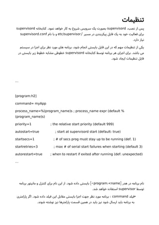 ‫تنظیمات‬
،‫نصب‬ ‫از‬ ‫پس‬supervisord‫کتابخانه‬ .‫نمود‬ ‫خواهد‬ ‫کار‬ ‫به‬ ‫شروع‬ ‫سرویس‬ ‫یک‬ ‫بصورت‬supervisord
‫مسیر‬ ‫در‬ ‫پیکربندی‬ ‫فایل‬ ‫یک‬ ‫به‬ ‫خود‬ ‫فعالیت‬ ‫برای‬/etc/supervisor‫نام‬ ‫با‬ ‫و‬.supervisord conf
.‫دارد‬ ‫نیاز‬
‫سیستم‬ ‫در‬ ‫اجرا‬ ‫برای‬ ‫نظر‬ ‫مورد‬ ‫های‬ ‫برنامه‬ ،‫شود‬ ‫انجام‬ ‫بایستی‬ ‫فایل‬ ‫این‬ ‫در‬ ‫که‬ ‫مهم‬ ‫تنظیمات‬ ‫از‬ ‫یکی‬
‫کتابخانه‬ ‫توسط‬ ‫برنامه‬ ‫هر‬ ‫اجرای‬ ‫برای‬ .‫باشد‬ ‫می‬supervisord‫در‬ ‫بایستی‬ ‫زیر‬ ‫خطوط‬ ‫مشابه‬ ‫خطوطی‬
.‫شود‬ ‫ایجاد‬ ‫تنظیمات‬ ‫فایل‬
…
:[program h2]
command= myApp
( ) (process_name=% program_name s ; process_name expr default %
( ) )program_name s
( )priority=1 ; the relative start priority default 999
( : )autostart=true ; start at supervisord start default true
( . )startsecs=1 ; # of secs prog must stay up to be running def 1
( )startretries=3 ; max # of serial start failures when starting default 3
( : )autorestart=true ; when to restart if exited after running def unexpected
…
‫هدر‬ ‫در‬ ‫برنامه‬ ‫نام‬]:program <name‫برنامه‬ ‫مانیتور‬ ‫و‬ ‫کنترل‬ ‫برای‬ ‫نام‬ ‫این‬ ‫از‬ .‫شود‬ ‫داده‬ ‫بایستی‬ [<
‫توسط‬supervisor.‫شد‬ ‫خواهد‬ ‫استفاده‬
•‫فیلد‬command‫پارامتری‬ ‫اگر‬ .‫شود‬ ‫داده‬ ‫فیلد‬ ‫این‬ ‫مقابل‬ ‫بایستی‬ ‫اجرا‬ ‫جهت‬ ‫نظر‬ ‫مورد‬ ‫برنامه‬ :
.‫شوند‬ ‫نوشته‬ ‫نیز‬ ‫پارامترها‬ ‫قسمت‬ ‫همین‬ ‫در‬ ‫باید‬ ‫نیز‬ ‫شود‬ ‫ارسال‬ ‫باید‬ ‫برنامه‬ ‫به‬
 