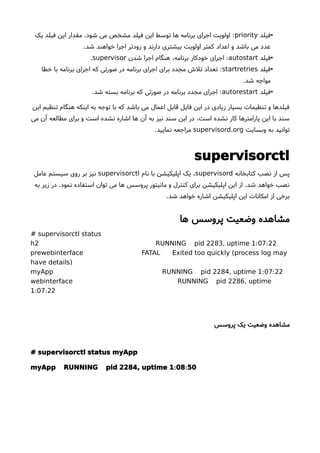 •‫فیلد‬priority‫یک‬ ‫فیلد‬ ‫این‬ ‫مقدار‬ .‫شود‬ ‫می‬ ‫مشخص‬ ‫فیلد‬ ‫این‬ ‫توسط‬ ‫ها‬ ‫برنامه‬ ‫اجرای‬ ‫اولویت‬ :
.‫شد‬ ‫خواهند‬ ‫اجرا‬ ‫زودتر‬ ‫و‬ ‫دارند‬ ‫بیشتری‬ ‫اولویت‬ ‫کمتر‬ ‫اعداد‬ ‫و‬ ‫باشد‬ ‫می‬ ‫عدد‬
•‫فیلد‬autostart‫شدن‬ ‫اجرا‬ ‫هنگام‬ ،‫برنامه‬ ‫خودکار‬ ‫اجرای‬ :supervisor.
•‫فیلد‬startretries‫خطا‬ ‫با‬ ‫برنامه‬ ‫اجرای‬ ‫که‬ ‫صورتی‬ ‫در‬ ‫برنامه‬ ‫اجرای‬ ‫برای‬ ‫مجدد‬ ‫تلش‬ ‫تعداد‬ :
.‫شد‬ ‫مواجه‬
•‫فیلد‬autorestart.‫شد‬ ‫بسته‬ ‫برنامه‬ ‫که‬ ‫صورتی‬ ‫در‬ ‫برنامه‬ ‫مجدد‬ ‫اجرای‬ :
‫این‬ ‫تنظیم‬ ‫هنگام‬ ‫اینکه‬ ‫به‬ ‫توجه‬ ‫با‬ ‫که‬ ‫باشد‬ ‫می‬ ‫اعمال‬ ‫قابل‬ ‫فایل‬ ‫این‬ ‫در‬ ‫زیادی‬ ‫بسیار‬ ‫تنظیمات‬ ‫و‬ ‫فیلدها‬
‫می‬ ‫آن‬ ‫مطالعه‬ ‫برای‬ ‫و‬ ‫است‬ ‫نشده‬ ‫اشاره‬ ‫ها‬ ‫آن‬ ‫به‬ ‫نیز‬ ‫سند‬ ‫این‬ ‫در‬ ،‫است‬ ‫نشده‬ ‫کار‬ ‫پارامترها‬ ‫این‬ ‫با‬ ‫سند‬
‫وبسایت‬ ‫به‬ ‫توانید‬.supervisord org.‫نمایید‬ ‫مراجعه‬
supervisorctl
‫کتابخانه‬ ‫نصب‬ ‫از‬ ‫پس‬supervisord‫نام‬ ‫با‬ ‫اپلیکیشن‬ ‫یک‬ ،supervisorctl‫عامل‬ ‫سیستم‬ ‫روی‬ ‫بر‬ ‫نیز‬
‫به‬ ‫زیر‬ ‫در‬ .‫نمود‬ ‫استفاده‬ ‫توان‬ ‫می‬ ‫ها‬ ‫پروسس‬ ‫مانیتور‬ ‫و‬ ‫کنترل‬ ‫برای‬ ‫اپلیکیشن‬ ‫این‬ ‫از‬ .‫شد‬ ‫خواهد‬ ‫نصب‬
.‫شد‬ ‫خواهد‬ ‫اشاره‬ ‫اپلیکیشن‬ ‫این‬ ‫امکانات‬ ‫از‬ ‫برخی‬
‫ها‬ ‫پروسس‬ ‫وضعیت‬ ‫مشاهده‬
# supervisorctl status
: :h2 RUNNING pid 2283, uptime 1 07 22
(prewebinterface FATAL Exited too quickly process log may
)have details
: :myApp RUNNING pid 2284, uptime 1 07 22
webinterface RUNNING pid 2286, uptime
: :1 07 22
‫پروسس‬ ‫یک‬ ‫وضعیت‬ ‫مشاهده‬
# supervisorctl status myApp
: :myApp RUNNING pid 2284, uptime 1 08 50
 