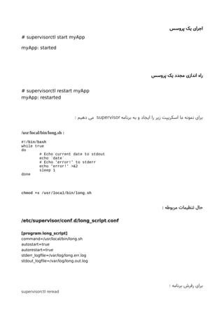 ‫پروسس‬ ‫یک‬ ‫اجرای‬
# supervisorctl start myApp
:myApp started
‫راه‬‫اندازی‬‫پروسس‬ ‫یک‬ ‫مجدد‬
# supervisorctl restart myApp
:myApp restarted
‫برنامه‬ ‫به‬ ‫و‬ ‫ایجاد‬ ‫را‬ ‫زیر‬ ‫اسکریپت‬ ‫ما‬ ‫نمونه‬ ‫برای‬supervisor‫دهیم‬ ‫می‬:
/usr/local/bin/long.sh :
#!/bin/bash
while true
do
# Echo current date to stdout
echo `date`
# Echo 'error!' to stderr
echo 'error!' >&2
sleep 1
done
chmod +x /usr/local/bin/long.sh
: ‫مربوطه‬ ‫تنظیمات‬ ‫حال‬
. ./etc/supervisor/conf d/long_script conf
:[program long_script]
.command=/usr/local/bin/long sh
autostart=true
autorestart=true
. .stderr_logfle=/var/log/long err log
. .stdout_logfle=/var/log/long out log
: ‫برنامه‬ ‫رفرش‬ ‫برای‬
supervisorctl reread
 