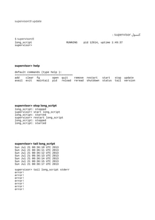 supervisorctl update
‫کنسول‬supervisor:
$ supervisorctl
long_script RUNNING pid 12614, uptime 1:49:37
supervisor>
supervisor> help
default commands (type help ):
=====================================
add clear fg open quit remove restart start stop update
avail exit maintail pid reload reread shutdown status tail version
supervisor> stop long_script
long_script: stopped
supervisor> start long_script
long_script: started
supervisor> restart long_script
long_script: stopped
long_script: started
supervisor> tail long_script
Sun Jul 21 00:36:10 UTC 2013
Sun Jul 21 00:36:11 UTC 2013
Sun Jul 21 00:36:12 UTC 2013
Sun Jul 21 00:36:13 UTC 2013
Sun Jul 21 00:36:14 UTC 2013
Sun Jul 21 00:36:15 UTC 2013
Sun Jul 21 00:36:17 UTC 2013
supervisor> tail long_script stderr
error!
error!
error!
error!
error!
error!
error!
 