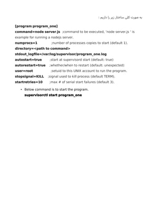 : ‫داریم‬ ‫را‬ ‫زیر‬ ‫ساختار‬ ‫کلی‬ ‫صورت‬ ‫به‬
:[program program_one]
.command=node server js .;command to be executed, ‘node server js ‘ is
.example for running a nodejs server
numprocs=1 ( ).;number of processes copies to start default 1
directory=<path to command>
.stdout_logfle=/var/log/supervisor/program_one log
autostart=true ( : );start at supervisord start default true
autorestart=true ( : );whether/when to restart default unexpected
user=root .;setuid to this UNIX account to run the program
stopsignal=KILL ( ).;signal used to kill process default TERM
startretries=10 ( ).;max # of serial start failures default 3
• .Below command is to start the program
supervisorctl start program_one
 