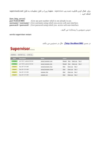 ‫وب‬ ‫تحت‬ ‫قابلیت‬ ‫کردن‬ ‫فعال‬ ‫برای‬supervisor‫فایل‬ ‫به‬ ‫تنظیمات‬ ‫فایل‬ ‫در‬ ‫زیررا‬ ‫خطوط‬supervisord.conf
: ‫کنید‬ ‫اضافه‬
[inet_http_server]
port=0.0.0.0:9001 ;Give any port number which is not already in use.
username=<username> ;Give username using which you access web user-interface.
password=<password> ;Give password using which you access web user-interface.
. ‫کنیم‬ ‫می‬ ‫ریستارت‬ ‫را‬ ‫سرویس‬ ‫سپس‬
service supervisor restart
‫مسیر‬ ‫در‬http://localhost:9001/‫باشد‬ ‫می‬ ‫دسترس‬ ‫در‬ ‫حال‬
 