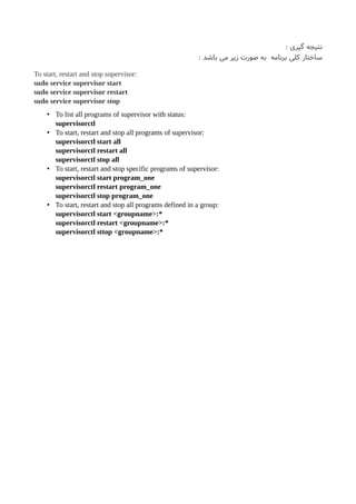 : ‫گیری‬ ‫نتیجه‬
: ‫باشد‬ ‫می‬ ‫زیر‬ ‫صورت‬ ‫به‬ ‫برنامه‬ ‫کلی‬ ‫ساختار‬
To start, restart and stop supervisor:
sudo service supervisor start
sudo service supervisor restart
sudo service supervisor stop
• To list all programs of supervisor with status:
supervisorctl
• To start, restart and stop all programs of supervisor:
supervisorctl start all
supervisorctl restart all
supervisorctl stop all
• To start, restart and stop specific programs of supervisor:
supervisorctl start program_one
supervisorctl restart program_one
supervisorctl stop program_one
• To start, restart and stop all programs defined in a group:
supervisorctl start <groupname>:*
supervisorctl restart <groupname>:*
supervisorctl sttop <groupname>:*
 