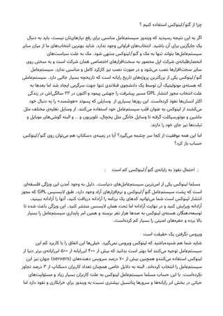 ‫؟‬ ‫کنیم‬ ‫استفاده‬ ‫لینوکس‬ ‫گنو‬ ‫از‬ ‫چرا‬/
‫دنبال‬ ‫به‬ ‫باید‬ ،‫نیست‬ ‫تان‬‫نیازهای‬ ‫رفع‬ ‫برای‬ ‫مناسبی‬ ‫عامل‬‫سیستم‬ ‫ویندوز‬ ‫که‬ ‫رسیدید‬ ‫نتیجه‬ ‫این‬ ‫به‬ ‫اگر‬
‫باشید‬ ‫آن‬ ‫برای‬ ‫جایگزین‬ ‫یک‬.‫ندارد‬ ‫وجود‬ ‫فراوانی‬ ‫های‬‫انتخاب‬.‫سایر‬ ‫میان‬ ‫از‬ ‫ما‬ ‫های‬‫انتخاب‬ ‫بهترین‬ ‫شاید‬
‫گنو‬ ‫و‬ ‫مک‬ ‫به‬ ‫تنها‬ ‫بتواند‬ ‫ها‬‫عامل‬‫سیستم‬/‫شود‬ ‫منتهی‬ ‫لینوکس‬.‫های‬‫سیاست‬ ‫علت‬ ‫به‬ ‫مک‬
‫روی‬ ‫سختی‬ ‫به‬ ‫و‬ ‫است‬ ‫شرکت‬ ‫همان‬ ‫اختصاصی‬ ‫افزارهای‬‫سخت‬ ‫به‬ ‫محصور‬ ‫اپل‬ ‫شرکت‬ ‫ی‬‫انحصارطلبانه‬
‫ندارد‬ ‫مناسبی‬ ‫و‬ ‫کامل‬ ‫کارکرد‬ ‫نیز‬ ‫نصب‬ ‫صورت‬ ‫در‬ ‫و‬ ‫شود‬‫می‬ ‫نصب‬ ‫افزارها‬‫سخت‬ ‫سایر‬.‫عامل‬‫سیستم‬
‫گنو‬/‫دارد‬ ‫جالبی‬ ‫بسیار‬ ‫تاریخچه‬ ‫که‬ ‫است‬ ‫رایانه‬ ‫تاریخ‬ ‫های‬‫پروژه‬ ‫بزرگترین‬ ‫از‬ ‫یکی‬ ‫لینوکس‬.‫عاملی‬‫سیستم‬
‫به‬ ‫بعدها‬ ‫اما‬ ‫شد‬ ‫ایجاد‬ ‫سرگرمی‬ ‫جهت‬ ‫تنها‬ ‫فنلندی‬ ‫دانشجوی‬ ‫یک‬ ‫توسط‬ ‫آن‬ ‫مونولیتیک‬ ‫ی‬‫هسته‬ ‫که‬
‫انتشار‬ ‫مجوز‬ ‫انتخاب‬ ‫علت‬GPL‫در‬ ‫اکنون‬ ‫و‬ ‫پیمود‬ ‫جهشی‬ ‫را‬ ‫پیشرفت‬ ‫مسیر‬۲۲‫زندگی‬ ‫در‬ ‫اش‬‫سالگی‬
‫است‬‫ه‬‫کرد‬ ‫نفوذ‬ ‫ها‬‫انسان‬ ‫اکثر‬.‫از‬ ‫بسیاری‬ ‫روزها‬ ‫این‬‫پسوند‬ ‫که‬ ‫وسایلی‬»‫هوشمند‬«‫خود‬ ‫دنبال‬ ‫به‬ ‫را‬
‫کنند‬‫می‬ ‫استفاده‬ ‫خود‬ ‫عامل‬‫سیستم‬ ‫قلب‬ ‫عنوان‬ ‫به‬ ‫لینوکس‬ ‫از‬ ‫کشند‬‫می‬.‫مثل‬ ‫مختلف‬ ‫ی‬‫نقلیه‬ ‫وسایل‬ ‫از‬
‫و‬ ‫موبایل‬ ‫های‬‫گوشی‬ ‫البته‬ ‫و‬ ‫و‬ ‫تلویزیون‬ ،‫یخچال‬ ‫مثل‬ ‫خانگی‬ ‫وسایل‬ ‫تا‬ ‫گرفته‬ ‫موتورسیکلت‬ ‫و‬ ‫ماشین‬…
‫دارند‬ ‫را‬ ‫خود‬ ‫جای‬ ‫نیز‬ ‫ها‬‫تبلت‬.
‫گنو‬ ‫روی‬ ‫توان‬‫می‬ ‫هم‬ ‫دسکتاپ‬ ‫ی‬‫زمینه‬ ‫در‬ ‫آیا‬ ‫گیرد؟‬‫می‬ ‫چشمه‬ ‫سر‬ ‫کجا‬ ‫از‬ ‫موفقیت‬ ‫همه‬ ‫این‬ ‫اما‬/‫لینوکس‬
‫کرد؟‬ ‫باز‬ ‫حساب‬
‫گنو‬ ‫ی‬‫رایانه‬ ‫به‬ ‫نفوذ‬ ‫احتمال‬ ;/‫است‬ ‫کم‬ ‫لینوکسی‬;
‫دنیاست‬ ‫های‬‫عامل‬‫سیستم‬ ‫ترین‬‫امن‬ ‫از‬ ‫یکی‬ ‫لینوکس‬ ‫مسلما‬.‫ای‬‫فلسفه‬ ‫ویژگی‬ ‫این‬ ‫آمدن‬ ‫وجود‬ ‫به‬ ‫دلیل‬
‫گنو‬ ‫عامل‬‫سیستم‬ ‫پشت‬ ‫که‬ ‫است‬/‫دارد‬ ‫وجود‬ ‫آزاد‬ ‫افزارهای‬‫نرم‬ ‫و‬ ‫لینوکس‬.‫لیسنیس‬ ‫طبق‬GPL‫مجوز‬ ‫که‬
،‫ببینید‬ ‫آزادانه‬ ‫را‬ ‫آنها‬ ،‫کنید‬ ‫دریافت‬ ‫آزادانه‬ ‫را‬ ‫برنامه‬ ‫یک‬ ‫کدهای‬ ‫توانید‬‫می‬ ‫شما‬ ‫است‬ ‫لینوکس‬ ‫انتشار‬
‫کنید‬ ‫منتشر‬ ‫لیسنس‬ ‫همان‬ ‫تحت‬ ‫اما‬ ‫آزادانه‬ ‫نهایت‬ ‫در‬ ‫و‬ ‫کنید‬ ‫ویرایش‬ ‫آزادانه‬.‫تا‬ ‫شده‬ ‫باعث‬ ‫ویژگی‬ ‫این‬
‫بسیار‬ ‫را‬ ‫عامل‬‫سیستم‬ ‫پایداری‬ ‫امر‬ ‫همین‬ ‫و‬ ‫برسند‬ ‫نفر‬ ‫هزار‬ ‫صدها‬ ‫به‬ ‫لینوکس‬ ‫ی‬‫هسته‬ ‫دهنگان‬‫توسعه‬
‫است‬‫کرده‬ ‫کم‬ ‫بسیار‬ ‫را‬ ‫امنیتی‬ ‫های‬‫حفره‬ ‫و‬ ‫برده‬ ‫بال‬.
‫است‬ ‫حقیقت‬ ‫یک‬ ‫نگرفتن‬ ‫ویروس‬
‫گیرد‬‫نمی‬ ‫ویروس‬ ‫لینوکس‬ ‫که‬ ‫باشید‬‫شنیده‬ ‫هم‬ ‫شما‬ ‫شاید‬.‫این‬ ‫کم‬ ‫کاربرد‬ ‫با‬ ‫را‬ ‫اتفاق‬ ‫این‬ ‫ها‬‫خیلی‬
‫از‬ ‫بیش‬ ‫که‬ ‫بدانید‬ ‫است‬ ‫بهتر‬ ‫اما‬ ‫کنند‬‫می‬ ‫توجیه‬ ‫عامل‬‫سیستم‬۴۰۰‫از‬ ‫ابررایانه‬۵۰۰‫از‬ ‫دنیا‬ ‫برتر‬ ‫ی‬‫ابررایانه‬
‫از‬ ‫بیش‬ ‫همچنین‬ ‫کنندو‬‫می‬ ‫استفاده‬ ‫لینوکس‬۷۰‫های‬‫دهنده‬ ‫سرویس‬ ‫درصد‬)servers(‫این‬ ‫نیز‬ ‫جهان‬
‫اند‬‫کرده‬ ‫انتخاب‬ ‫را‬ ‫عامل‬‫سیستم‬.‫از‬ ‫دسکتاپ‬ ‫کاربران‬ ‫تعداد‬ ‫همچنان‬ ‫خاصی‬ ‫دلیل‬ ‫به‬ ‫البته‬۳‫تجاوز‬ ‫درصد‬
‫است‬‫نکرده‬.‫های‬‫مسئولیت‬ ‫و‬ ‫زیاد‬ ‫بسیار‬ ‫کاربران‬ ‫علت‬ ‫به‬ ‫لینوکس‬ ‫عامل‬‫سیستم‬ ‫مسلما‬ ‫حساب‬ ‫این‬ ‫با‬
‫اما‬ ‫دارد‬ ‫نفوذ‬ ‫و‬ ‫خرابکاری‬ ‫برای‬ ‫ویندوز‬ ‫به‬ ‫نسبت‬ ‫بیشتری‬ ‫پتانسیل‬ ‫سرورها‬ ‫و‬ ‫ها‬‫رایانه‬ ‫ابر‬ ‫بخش‬ ‫در‬ ‫حیاتی‬
 