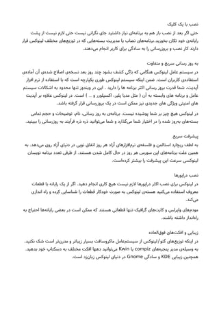 ‫کلیک‬ ‫یک‬ ‫با‬ ‫نصب‬
‫پشت‬ ‫از‬ ‫نیست‬ ‫لزم‬ ‫حتی‬ ‫نیست‬ ‫نگرانی‬ ‫جای‬ ‫داشتید‬ ‫نیاز‬ ‫ای‬‫برنامه‬ ‫به‬ ‫هم‬ ‫باز‬ ‫نصب‬ ‫از‬ ‫بعد‬ ‫اگر‬ ‫حتی‬
‫بخورید‬ ‫تکان‬ ‫خود‬ ‫ی‬‫رایانه‬.‫قرار‬ ‫لینوکس‬ ‫مختلف‬ ‫های‬‫توزیع‬ ‫در‬ ‫که‬ ‫هایی‬‫بسته‬ ‫مدیریت‬ ‫یا‬ ‫نصاب‬ ‫های‬‫برنامه‬
‫دهند‬‫می‬ ‫انجام‬ ‫کاربر‬ ‫برای‬ ‫سادگی‬ ‫به‬ ‫را‬ ‫بروزرسانی‬ ‫و‬ ‫نصب‬ ‫کار‬ ‫دارند‬.
‫متفاوت‬ ‫و‬ ‫سریع‬ ‫رسانی‬ ‫روز‬ ‫به‬
‫ی‬‫آماده‬ ‫آن‬ ‫ی‬‫شده‬ ‫اصلحا‬ ‫ی‬‫نسخه‬ ‫بعد‬ ‫روز‬ ‫چند‬ ‫بشود‬ ‫کشف‬ ‫باگی‬ ‫که‬ ‫هنگامی‬ ‫لینوکس‬ ‫عامل‬ ‫سیستم‬ ‫در‬
‫است‬ ‫کاربران‬ ‫ی‬‫استفاده‬.‫افزار‬ ‫نرم‬ ‫از‬ ‫استفاده‬ ‫با‬ ‫که‬ ‫است‬ ‫یکپارچه‬ ‫طوری‬ ‫لینوکس‬ ‫سیستم‬ ‫اینکه‬ ‫ضمن‬
‫دارید‬ ‫را‬ ‫ها‬ ‫برنامه‬ ‫اکثر‬ ‫رسانی‬ ‫بروز‬ ‫قدرت‬ ‫شما‬ ،‫آپدیت‬.‫سیستم‬ ‫اشکالت‬ ‫به‬ ‫محدود‬ ‫تنها‬ ‫ویندوز‬ ‫در‬ ‫این‬
‫آن‬ ‫به‬ ‫وابسته‬ ‫های‬ ‫برنامه‬ ‫و‬ ‫عامل‬)‫و‬ ‫اکسپلورر‬ ،‫پلیر‬ ‫مدیا‬ ‫مثل‬…(‫است‬.‫آپدیت‬ ‫بر‬ ‫علوه‬ ‫لینوکس‬ ‫در‬
‫باشد‬ ‫گرفته‬ ‫قرار‬ ‫بروزرسانی‬ ‫یک‬ ‫در‬ ‫است‬ ‫ممکن‬ ‫نیز‬ ‫جدیدی‬ ‫های‬ ‫ویژگی‬ ‫امنیتی‬ ‫های‬.
‫نیست‬ ‫پوشیده‬ ‫شما‬ ‫بر‬ ‫چیز‬ ‫هیچ‬ ‫لینوکس‬ ‫در‬.‫تمامی‬ ‫حجم‬ ‫و‬ ‫توضیحات‬ ،‫نام‬ ،‫رسانی‬ ‫روز‬ ‫به‬ ‫ی‬‫برنامه‬
‫ببینید‬ ‫را‬ ‫روزرسانی‬ ‫به‬ ‫فرآیند‬ ‫ذره‬ ‫ذره‬ ‫توانید‬‫می‬ ‫شما‬ ‫و‬ ‫گذارد‬‫می‬ ‫شما‬ ‫اختیار‬ ‫در‬ ‫را‬ ‫شده‬ ‫روز‬‫به‬ ‫های‬‫بسته‬.
‫سریع‬ ‫پیشرفت‬
‫دهد‬‫می‬ ‫روی‬ ‫آزاد‬ ‫دنیای‬ ‫در‬ ‫نویی‬ ‫اتفاق‬ ‫روز‬ ‫هر‬ ‫آزاد‬ ‫افزارهای‬‫نرم‬ ‫ی‬‫فلسفه‬ ‫و‬ ‫استالمن‬ ‫ریچارد‬ ‫لطف‬ ‫به‬.‫به‬
‫هستند‬ ‫شدن‬ ‫کامل‬ ‫حال‬ ‫در‬ ‫روز‬ ‫هر‬ ‫سورس‬ ‫اپن‬ ‫های‬‫برنامه‬ ‫علت‬ ‫همین‬.‫نویسان‬ ‫برنامه‬ ‫تعدد‬ ‫طرفی‬ ‫از‬
‫است‬‫کرده‬ ‫بیشتر‬ ‫را‬ ‫پیشرفت‬ ‫این‬ ‫سرعت‬ ‫لینوکسی‬.
‫درایورها‬ ‫نصب‬
‫دهید‬ ‫انجام‬ ‫کاری‬ ‫هیچ‬ ‫نیست‬ ‫لزم‬ ‫درایورها‬ ‫اکثر‬ ‫نصب‬ ‫برای‬ ‫لینوکس‬ ‫در‬.‫قطعات‬ ‫با‬ ‫رایانه‬ ‫یک‬ ‫از‬ ‫اگر‬
‫اندازی‬ ‫راه‬ ‫و‬ ‫کرده‬ ‫شناسایی‬ ‫را‬ ‫قطعات‬ ‫خودکار‬ ‫صورت‬ ‫به‬ ‫لینوکس‬ ‫ی‬‫هسته‬ ‫کنید‬‫می‬ ‫استفاده‬ ‫معروف‬
‫کند‬‫می‬.
‫به‬ ‫احتیاج‬ ‫ها‬‫رایانه‬ ‫بعضی‬ ‫در‬ ‫است‬ ‫ممکن‬ ‫که‬ ‫هستند‬ ‫قطعاتی‬ ‫تنها‬ ‫گرافیک‬ ‫های‬‫کارت‬ ‫و‬ ‫وایرلس‬ ‫های‬‫مودم‬
‫باشند‬ ‫داشته‬ ‫انداز‬‫راه‬.
‫العاده‬‫فوق‬ ‫های‬‫افکت‬ ‫و‬ ‫زیبایی‬
‫گنو‬ ‫های‬‫توزیع‬ ‫اینکه‬ ‫در‬/‫نکنید‬ ‫شک‬ ‫است‬ ‫تر‬‫رن‬‫مد‬ ‫و‬ ‫زیباتر‬ ‫بسیار‬ ‫ماکروسافت‬ ‫عامل‬‫سیستم‬ ‫از‬ ‫لینوکس‬.
‫های‬‫پنجره‬ ‫مدیر‬ ‫ی‬‫وسیله‬ ‫به‬compiz‫یا‬Kwin‫بدهید‬ ‫خود‬ ‫دسکتاپ‬ ‫به‬ ‫مختلف‬ ‫افکت‬ ‫دهها‬ ‫توانید‬‫می‬.
‫زیبایی‬ ‫همچنین‬KDE‫سادگی‬ ‫و‬Gnome‫است‬ ‫زد‬‫زبان‬ ‫لینوکس‬ ‫دنیای‬ ‫در‬.
 