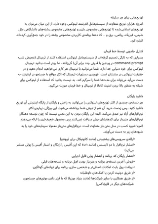 ‫سلیقه‬ ‫هر‬ ‫برای‬ ‫هایی‬‫توزیع‬
‫دارد‬ ‫وجود‬ ‫لینوکس‬ ‫قدرتمند‬ ‫عامل‬‫سیستم‬ ‫از‬ ‫متفاوت‬ ‫توزیع‬ ‫هزاران‬ ‫امروزه‬.‫به‬ ‫توان‬‫می‬ ‫میان‬ ‫این‬ ‫از‬
‫مثل‬ ‫دانشگاهی‬ ‫های‬‫رشته‬ ‫مخصوص‬ ‫هایی‬‫توزیع‬ ‫و‬ ‫بازی‬ ‫مخصوص‬ ‫هایی‬‫توزیع‬ ‫تا‬ ‫شده‬‫اسلمی‬ ‫های‬‫توزیع‬
،‫اند‬‫کرده‬ ‫آوری‬‫جمع‬ ‫خود‬ ‫در‬ ‫را‬ ‫رشته‬ ‫مخصوص‬ ‫کاربردی‬ ‫ی‬‫برنامه‬ ‫ها‬‫ده‬ ‫که‬ ‫و‬ ‫برق‬ ،‫ریاضی‬ ،‫فیزیک‬ ،‫شیمی‬…
‫کرد‬ ‫اشاره‬.
‫فرمان‬ ‫خط‬ ‫توسط‬ ‫جادویی‬ ‫کنترل‬
‫ترمینال‬ ‫از‬ ‫کنند‬ ‫استفاده‬ ‫لینوکس‬ ‫عامل‬‫سیستم‬ ‫از‬ ‫اند‬‫گرفته‬ ‫تصمیم‬ ‫تازگی‬ ‫به‬ ‫که‬ ‫بسیاری‬)‫شبیه‬ ‫محیطی‬
command prompt‫آن‬ ‫برابر‬ ‫چند‬ ‫قدرتی‬ ‫با‬ ‫ویندوز‬ ‫در‬(‫ترمینال‬ ‫بدانید‬ ‫است‬ ‫بهتر‬ ‫اما‬ ،‫گریزانند‬
‫دارد‬ ‫جدا‬ ‫دنیایی‬ ‫خود‬ ‫برای‬ ‫لینوکس‬.‫در‬ ‫و‬ ‫دهید‬ ‫انجام‬ ‫خواهید‬‫می‬ ‫کاری‬ ‫هر‬ ‫ترمینال‬ ‫با‬ ‫توانید‬‫می‬ ‫شما‬
‫است‬ ‫مشتتان‬ ‫در‬ ‫لینوکس‬ ‫حقیقت‬.‫به‬ ‫اینترنت‬ ‫در‬ ‫جستجو‬ ‫با‬ ‫مواقع‬ ‫اکثر‬ ‫که‬ ‫ترمینال‬ ‫دستورات‬ ‫فهمیدن‬
‫کند‬ ‫سرگرم‬ ‫را‬ ‫شما‬ ‫ها‬‫مدت‬ ‫برای‬ ‫تواند‬‫می‬ ‫آید‬‫می‬ ‫دست‬.‫برای‬ ‫لینوکس‬ ‫از‬ ‫استفاده‬ ‫که‬ ‫بدانید‬ ‫نیست‬ ‫بد‬
‫گیرد‬‫می‬ ‫صورت‬ ‫فرمان‬ ‫خط‬ ‫و‬ ‫ترمینال‬ ‫از‬ ‫کامل‬ ‫امنیت‬ ‫بردن‬ ‫بال‬ ‫منظور‬ ‫به‬ ‫شبکه‬.
‫رایگان‬ ‫دانلود‬
‫توزیع‬ ‫آن‬ ‫اینترنتی‬ ‫پایگاه‬ ‫از‬ ‫رایگان‬ ‫و‬ ‫راحتی‬ ‫به‬ ‫توانید‬‫می‬ ‫را‬ ‫لینوکس‬ ‫های‬‫توزیع‬ ‫اکثر‬ ‫از‬ ‫جدیدی‬ ‫ی‬‫نسخه‬ ‫هر‬
‫کنید‬ ‫دانلود‬.‫شود‬‫می‬ ‫برداشته‬ ‫شما‬ ‫دوش‬ ‫از‬ ‫هم‬ ‫آن‬ ‫خرید‬ ‫زحمت‬ ‫پس‬.‫اکثر‬ ‫ی‬‫درباره‬ ‫ویژگی‬ ‫این‬
‫کند‬‫می‬ ‫صدق‬ ‫نیز‬ ‫آزاد‬ ‫های‬‫افزار‬‫نرم‬.‫دهنگان‬ ‫توسعه‬ ‫چون‬ ‫که‬ ‫نیست‬ ‫معنی‬ ‫این‬ ‫به‬ ‫بودن‬ ‫رایگان‬ ‫این‬ ‫البته‬
‫دهند‬‫می‬ ‫ارائه‬ ‫را‬ ‫تری‬‫ضعیف‬ ‫محصول‬ ‫پس‬ ‫کنند‬‫نمی‬ ‫دریافت‬ ‫پولی‬ ‫کدهایشان‬ ‫برای‬ ‫باز‬‫متن‬ ‫افزارهای‬‫نرم‬.
‫است‬ ‫متفاوت‬ ‫باز‬ ‫متن‬ ‫مدل‬ ‫در‬ ‫کسب‬ ‫شیوه‬ ‫اصول‬.‫به‬ ‫را‬ ‫خود‬ ‫های‬‫سرمایه‬ ‫معمول‬ ‫باز‬‫متن‬ ‫افزارهای‬‫نرم‬
‫آورند‬‫می‬ ‫دست‬ ‫به‬ ‫زیر‬ ‫های‬‫شیوه‬.
•‫پشتیبانی‬ ‫های‬‫سرویس‬ ‫ی‬‫ارائه‬)‫اوبونتو‬ ‫برای‬ ‫کانونیکال‬ ‫مانند‬(
•‫لیسنس‬ ‫دو‬ ‫با‬ ‫افزار‬‫نرم‬ ‫انتشار‬)‫مانند‬sun‫منتشر‬ ‫پولی‬ ‫را‬ ‫آفیس‬ ‫استار‬ ‫و‬ ‫رایگان‬ ‫را‬ ‫آفیس‬ ‫اپن‬ ‫که‬
‫کرد‬‫می‬(
•‫اجرایی‬ ‫فایل‬ ‫پولی‬ ‫انتشار‬ ‫و‬ ‫برنامه‬ ‫کد‬ ‫رایگان‬ ‫انتشار‬
•‫قبلی‬ ‫های‬‫نسخه‬ ‫و‬ ‫برنامه‬ ‫اصل‬ ‫بودن‬ ‫باز‬‫متن‬ ‫و‬ ‫برنامه‬ ‫ی‬‫نسخه‬ ‫آخرین‬ ‫فروش‬
•‫گوناگون‬ ‫های‬‫نهاد‬ ‫برای‬ ‫برنامه‬ ‫سازی‬ ‫شخصی‬ ‫و‬ ‫تر‬‫اضافی‬ ‫امکانات‬ ‫بابت‬ ‫پول‬ ‫دریافت‬
•‫داوطلبانه‬ ‫های‬‫کمک‬ ‫یا‬ ‫کردن‬ ‫دونیت‬ ‫طریق‬ ‫از‬
•‫ها‬‫شرکت‬ ‫سایر‬ ‫با‬ ‫همکاری‬ ‫طریق‬ ‫از‬)‫جستجوی‬ ‫موتورهای‬ ‫دادن‬ ‫قرار‬ ‫با‬ ‫که‬ ‫موزیل‬ ‫بنیاد‬ ‫مانند‬
‫فایرفاکس‬ ‫در‬ ‫دیگر‬ ‫های‬‫شرکت‬(
 