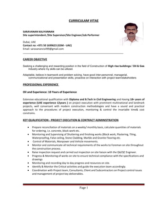 CURRICULAM VITAE
SARAVANAN KALIYANNAN
Site superintendent /Site Supervisor/Site Engineer/Job Performer
Dubai, UAE
Contact no: +971 50 1699623 (GSM - UAE)
Email: saravanancivil99@gmail.com
________________________________________________________________________
CAREER OBJECTIVE
Seeking a challenging and rewarding position in the field of Construction of High rise buildings / Oil & Gas
Industry where my skills can be utilized.
Adaptable, believe in teamwork and problem solving, have good inter-personnel, managerial,
communicational and presentation skills, proactive on interaction with project team/stakeholders
PROFESSIONAL EXPERIENCE
Oil and Experience: 10 Years of Experience
Extensive educational qualification with Diploma and B.Tech in Civil Engineering and Having 18+ years of
experience (UAE experience 12years ) on project execution with prominent multinational and landmark
projects, well conversant with modern construction methodologies and have a sound and practical
approach to the procedures of project execution, monitoring & control the invariable time& cost
constrains.
KEY QUALIFICATION - PROJECT EXECUTION & CONTRACT ADMINISTRATION
• Prepare reconciliation of materials on a weekly/ monthly basis, calculate quantities of materials
for ordering, i.e. concrete, block work etc.
• Monitoring and Supervising of Shuttering and finishing works (Block work, Plastering, Tiling,
Waterproofing, False ceiling, Stone Cladding, Marble and Granite Flooring etc.
• Control of Materials, Manpower and Vehicle movements.
• Monitor and communicate all technical requirements of the works to Foreman on site throughout
the construction process.
• Raise inspection request and carried out inspection on site liaison with the QA/QC Engineer.
• Progress & Monitoring of works on site to ensure technical compliance with the specifications and
drawings
• Monitoring and recording day to day progress and resources on site.
• Identify & Monitor the Critical activities and guide the execution team accordingly.
• Coordination with Project team, Consultants, Client and Subcontractors on Project control issues
and management of project key deliverables.
Page 1
 