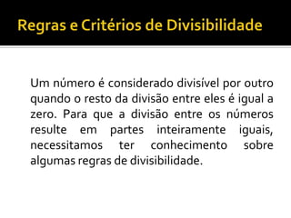 Um número é considerado divisível por outro
quando o resto da divisão entre eles é igual a
zero. Para que a divisão entre os números
resulte em partes inteiramente iguais,
necessitamos ter conhecimento sobre
algumas regras de divisibilidade.
 