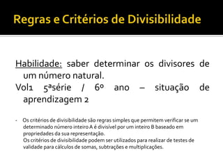 Habilidade: saber determinar os divisores de
 um número natural.
Vol1 5ªsérie / 6º ano – situação de
 aprendizagem 2
- Os critérios de divisibilidade são regras simples que permitem verificar se um
  determinado número inteiro A é divisível por um inteiro B baseado em
  propriedades da sua representação.
  Os critérios de divisibilidade podem ser utilizados para realizar de testes de
  validade para cálculos de somas, subtrações e multiplicações.
 